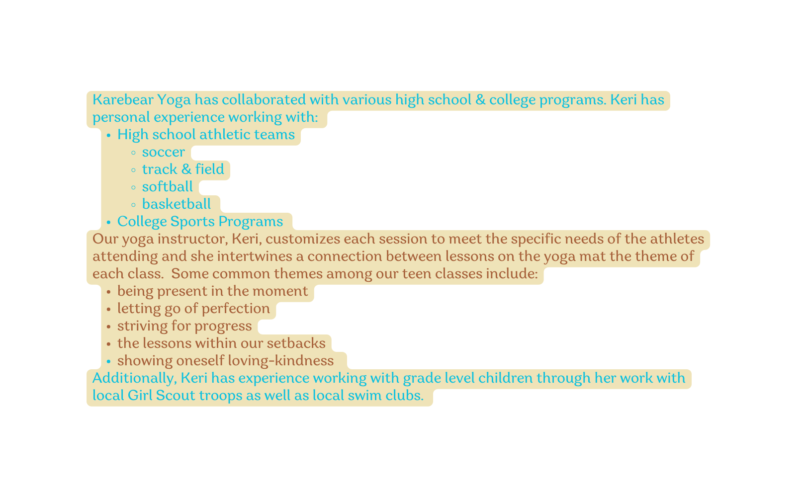 Karebear Yoga has collaborated with various high school college programs Keri has personal experience working with High school athletic teams soccer track field softball basketball College Sports Programs Our yoga instructor Keri customizes each session to meet the specific needs of the athletes attending and she intertwines a connection between lessons on the yoga mat the theme of each class Some common themes among our teen classes include being present in the moment letting go of perfection striving for progress the lessons within our setbacks showing oneself loving kindness Additionally Keri has experience working with grade level children through her work with local Girl Scout troops as well as local swim clubs